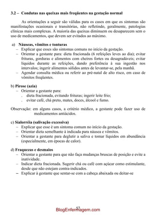 3.2 – Condutas nas queixas mais freqüentes na gestação normal

       As orientações a seguir são válidas para os casos em que os sintomas são
manifestações ocasionais e transitórias, não refletindo, geralmente, patologias
clínicas mais complexas. A maioria das queixas diminuem ou desaparecem sem o
uso de medicamentos, que devem ser evitados ao máximo.

a) Náuseas, vômitos e tonturas
  – Explicar que esses são sintomas comuns no início da gestação.
  – Orientar a gestante para: dieta fracionada (6 refeições leves ao dia); evitar
    frituras, gorduras e alimentos com cheiros fortes ou desagradáveis; evitar
    líquidos durante as refeições, dando preferência à sua ingestão nos
    intervalos; ingerir alimentos sólidos antes de levantar-se, pela manhã.
  – Agendar consulta médica ou referir ao pré-natal de alto risco, em caso de
    vômitos freqüentes.

b) Pirose (azia)
   – Orientar a gestante para:
      . dieta fracionada, evitando frituras; ingerir leite frio;
      . evitar café, chá preto, mates, doces, álcool e fumo.

Observação: em alguns casos, a critério médico, a gestante pode fazer uso de
             medicamentos antiácidos.

c) Sialorréia (salivação excessiva)
   – Explicar que esse é um sintoma comum no início da gestação.
   – Orientar dieta semelhante à indicada para náusea e vômitos.
   – Orientar a gestante para deglutir a saliva e tomar líquidos em abundância
       (especialmente, em épocas de calor).

d) Fraquezas e desmaios
   – Orientar a gestante para que não faça mudanças bruscas de posição e evite a
      inatividade.
   – Indicar dieta fracionada. Sugerir chá ou café com açúcar como estimulante,
      desde que não estejam contra-indicados.
   – Explicar à gestante que sentar-se com a cabeça abaixada ou deitar-se




                                     57
                            BlogEnfermagem.com
 
