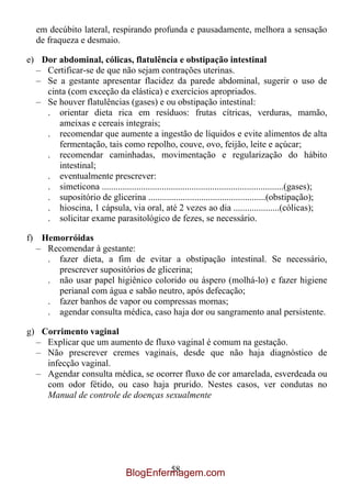 em decúbito lateral, respirando profunda e pausadamente, melhora a sensação
   de fraqueza e desmaio.

e) Dor abdominal, cólicas, flatulência e obstipação intestinal
  – Certificar-se de que não sejam contrações uterinas.
  – Se a gestante apresentar flacidez da parede abdominal, sugerir o uso de
    cinta (com exceção da elástica) e exercícios apropriados.
  – Se houver flatulências (gases) e ou obstipação intestinal:
    . orientar dieta rica em resíduos: frutas cítricas, verduras, mamão,
       ameixas e cereais integrais;
    . recomendar que aumente a ingestão de líquidos e evite alimentos de alta
       fermentação, tais como repolho, couve, ovo, feijão, leite e açúcar;
    . recomendar caminhadas, movimentação e regularização do hábito
       intestinal;
    . eventualmente prescrever:
    . simeticona ...............................................................................(gases);
    . supositório de glicerina ...................................................(obstipação);
    . hioscina, 1 cápsula, via oral, até 2 vezes ao dia ....................(cólicas);
    . solicitar exame parasitológico de fezes, se necessário.

f) Hemorróidas
  – Recomendar à gestante:
    . fazer dieta, a fim de evitar a obstipação intestinal. Se necessário,
      prescrever supositórios de glicerina;
    . não usar papel higiênico colorido ou áspero (molhá-lo) e fazer higiene
      perianal com água e sabão neutro, após defecação;
    . fazer banhos de vapor ou compressas mornas;
    . agendar consulta médica, caso haja dor ou sangramento anal persistente.

g) Corrimento vaginal
  – Explicar que um aumento de fluxo vaginal é comum na gestação.
  – Não prescrever cremes vaginais, desde que não haja diagnóstico de
    infecção vaginal.
  – Agendar consulta médica, se ocorrer fluxo de cor amarelada, esverdeada ou
    com odor fétido, ou caso haja prurido. Nestes casos, ver condutas no
    Manual de controle de doenças sexualmente




                                           58
                                  BlogEnfermagem.com
 