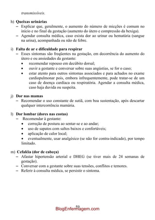 transmissíveis.

h) Queixas urinárias
   – Explicar que, geralmente, o aumento do número de micções é comum no
     início e no final da gestação (aumento do útero e compressão da bexiga).
   – Agendar consulta médica, caso exista dor ao urinar ou hematúria (sangue
     na urina), acompanhada ou não de febre.

i) Falta de ar e dificuldade para respirar
   – Esses sintomas são freqüentes na gestação, em decorrência do aumento do
      útero e ou ansiedades da gestante:
           recomendar repouso em decúbito dorsal;
           ouvir a gestante e conversar sobre suas angústias, se for o caso;
           estar atento para outros sintomas associados e para achados no exame
           cardiopulmonar pois, embora infrequentemente, pode tratar-se de um
           caso de doença cardíaca ou respiratória. Agendar a consulta médica,
           caso haja duvida ou suspeita.

j) Dor nas mamas
   – Recomendar o uso constante de sutiã, com boa sustentação, após descartar
     qualquer intercorrência mamária.

l) Dor lombar (dores nas costas)
   – Recomendar à gestante:
         correção de postura ao sentar-se e ao andar;
         uso de sapatos com saltos baixos e confortáveis;
         aplicação de calor local;
         eventualmente, usar analgésico (se não for contra-indicado), por tempo
     limitado.

m) Cefaléia (dor de cabeça)
  – Afastar hipertensão arterial e DHEG (se tiver mais de 24 semanas de
     gestação).
  – Conversar com a gestante sobre suas tensões, conflitos e temores.
  – Referir à consulta médica, se persistir o sintoma.




                                   59
                          BlogEnfermagem.com
 