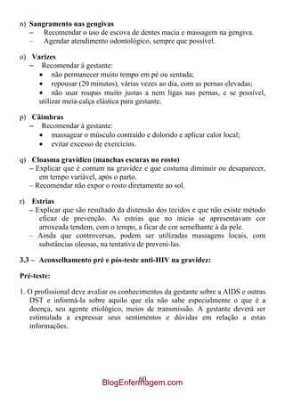 n) Sangramento nas gengivas
   – Recomendar o uso de escova de dentes macia e massagem na gengiva.
   – Agendar atendimento odontológico, sempre que possível.

o) Varizes
   – Recomendar à gestante:
          não permanecer muito tempo em pé ou sentada;
          repousar (20 minutos), várias vezes ao dia, com as pernas elevadas;
          não usar roupas muito justas a nem ligas nas pernas, e se possível,
     utilizar meia-calça elástica para gestante.

p) Câimbras
   – Recomendar à gestante:
        massagear o músculo contraído e dolorido e aplicar calor local;
        evitar excesso de exercícios.

q) Cloasma gravídico (manchas escuras no rosto)
   – Explicar que é comum na gravidez e que costuma diminuir ou desaparecer,
      em tempo variável, após o parto.
   – Recomendar não expor o rosto diretamente ao sol.

r) Estrias
   – Explicar que são resultado da distensão dos tecidos e que não existe método
      eficaz de prevenção. As estrias que no início se apresentavam cor
      arroxeada tendem, com o tempo, a ficar de cor semelhante à da pele.
   – Ainda que controversas, podem ser utilizadas massagens locais, com
      substâncias oleosas, na tentativa de preveni-las.

3.3 – Aconselhamento pré e pós-teste anti-HIV na gravidez:

Pré-teste:

1. O profissional deve avaliar os conhecimentos da gestante sobre a AIDS e outras
   DST e informá-la sobre aquilo que ela não sabe especialmente o que é a
   doença, seu agente etiológico, meios de transmissão. A gestante deverá ser
   estimulada a expressar seus sentimentos e dúvidas em relação a estas
   informações.




                                    60
                           BlogEnfermagem.com
 