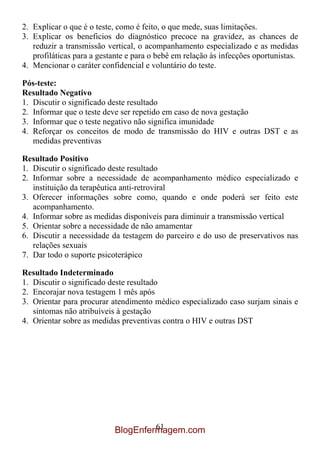 2. Explicar o que é o teste, como é feito, o que mede, suas limitações.
3. Explicar os beneficios do diagnóstico precoce na gravidez, as chances de
   reduzir a transmissão vertical, o acompanhamento especializado e as medidas
   profiláticas para a gestante e para o bebê em relação às infecções oportunistas.
4. Mencionar o caráter confidencial e voluntário do teste.

Pós-teste:
Resultado Negativo
1. Discutir o significado deste resultado
2. Informar que o teste deve ser repetido em caso de nova gestação
3. Informar que o teste negativo não significa imunidade
4. Reforçar os conceitos de modo de transmissão do HIV e outras DST e as
   medidas preventivas

Resultado Positivo
1. Discutir o significado deste resultado
2. Informar sobre a necessidade de acompanhamento médico especializado e
   instituição da terapêutica anti-retroviral
3. Oferecer informações sobre como, quando e onde poderá ser feito este
   acompanhamento.
4. Informar sobre as medidas disponíveis para diminuir a transmissão vertical
5. Orientar sobre a necessidade de não amamentar
6. Discutir a necessidade da testagem do parceiro e do uso de preservativos nas
   relações sexuais
7. Dar todo o suporte psicoterápico

Resultado Indeterminado
1. Discutir o significado deste resultado
2. Encorajar nova testagem 1 mês após
3. Orientar para procurar atendimento médico especializado caso surjam sinais e
   sintomas não atribuíveis à gestação
4. Orientar sobre as medidas preventivas contra o HIV e outras DST




                                    61
                           BlogEnfermagem.com
 