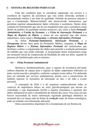 4 – SISTEMA DE REGISTRO PERINATAIS

         Uma das condições para se considerar organizado um serviço é a
existência de registros da assistência que está sendo oferecida, portanto a
documentação médica é um fator de qualidade. Partindo da premissa anterior é
que a Coordenação Materno-Infantil tem desenvolvido instrumentos que
permitam registrar adequadamente dados referentes à assistência. Dentro deste
conjunto há instrumentos que são de uso mandatório para que a assistência esteja
dentro de padrões de qualidade mínima aceitáveis, tais como a ficha Perinatal-
Ambulatório, o Cartão da Gestante, e a Ficha de Internação Perinatal, e o
Mapa de Registro de Diário, e outros de uso opcional mas não menos
importantes, como sejam o Partograma e o Sistema Informático Perinatal.
         As fichas Perinatal-Ambulatório, Internação Perinatal, e o
Partograma devem fazer parte do Prontuário Médico, enquanto, o Mapa de
Registro Diário e o Sistema Informático Perinatal são instrumentos que
facilitam a coleta e a organização dos dados para permitir a avaliação permanente
do trabalho que vem sendo realizado. A incorporação destes instrumentos exige
um momento inicial de compreensão da finalidade de cada um deles, seguido de
processo de familiarização com os mesmos.

   4.1 – Ficha Perinatal Ambulatorial

         Destina-se fundamentalmente, para o registro de assistência pré-natal,
embora disponha de espaço para o registro de dados importantes referentes ao
parto, recém-nascido e puerpério, conforme o próprio nome indica. Foi elaborada
para ser utilizada por serviços ambulatoriais, porém com a característica de
também registrar os momentos da internação ou não, e de todo o evento
perinatal.
         A concepção da ficha é a de organizar seqüencialmente todas as
variáveis de importância básica no ciclo grávido-puerperal que devam ser
controladas e cuja diagramação facilite o registro sistemático e oportuno dos
dados indispensáveis para o atendimento da maioria dos casos. Nos casos em que
houver necessidade de maior informação registrada (patologia obstétrica ou
neonatal) deve-se lançar mão de fichas de evolução onde, de forma cronológica,
pode ser relatado essa informação adicional.
         Outra característica importante foi a incorporação de um Sistema de




                                   62
                          BlogEnfermagem.com
 