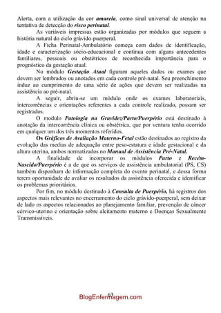 Alerta, com a utilização da cor amarela, como sinal universal de atenção na
tentativa de detecção do risco perinatal.
         As variáveis impressas estão organizadas por módulos que seguem a
história natural do ciclo grávido-puerperal.
         A Ficha Perinatal-Ambulatório começa com dados de identificação,
idade e caracterização sócio-educacional e continua com alguns antecedentes
familiares, pessoais ou obstétricos de reconhecida importância para o
prognóstico da gestação atual.
         No módulo Gestação Atual figuram aqueles dados ou exames que
devem ser lembrados ou anotados em cada controle pré-natal. Seu preenchimento
induz ao cumprimento de uma série de ações que devem ser realizadas na
assistência ao pré-natal.
         A seguir, abriu-se um módulo onde os exames laboratoriais,
intercorrências e orientações referentes a cada controle realizado, possam ser
registrados.
         O modulo Patologia na Gravidez/Parto/Puerpério está destinado à
anotação da intercorrência clínica ou obstétrica, que por ventura tenha ocorrido
em qualquer um dos três momentos referidos.
         Os Gráficos de Avaliação Materno-Fetal estão destinados ao registro da
evolução das medias de adequação entre peso-estatura e idade gestacional e da
altura uterina, ambos normatizados no Manual de Assistência Pré-Natal.
         A finalidade de incorporar os módulos Parto e Recém-
Nascido/Puerpério é a de que os serviços de assistência ambulatorial (PS, CS)
também disponham de informação completa do evento perinatal, e dessa forma
terem oportunidade de avaliar os resultados da assistência oferecida e identificar
os problemas prioritários.
         Por fim, no módulo destinado à Consulta de Puerpério, há registros dos
aspectos mais relevantes no encerramento do ciclo grávido-puerperal, sem deixar
de lado os aspectos relacionados ao planejamento familiar, prevenção de câncer
cérvico-uterino e orientação sobre aleitamento materno e Doenças Sexualmente
Transmissíveis.




                                   63
                          BlogEnfermagem.com
 