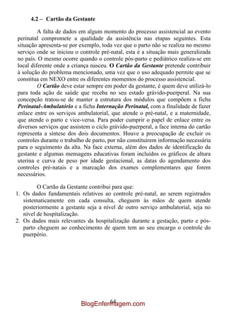 4.2 – Cartão da Gestante

         A falta de dados em algum momento do processo assistencial ao evento
perinatal compromete a qualidade da assistência nas etapas seguintes. Esta
situação apresenta-se por exemplo, toda vez que o parto não se realiza no mesmo
serviço onde se iniciou o controle pré-natal, esta é a situação mais generalizada
no país. O mesmo ocorre quando o controle pós-parto e pediátrico realiza-se em
local diferente onde a criança nasceu. O Cartão da Gestante pretende contribuir
à solução do problema mencionado, uma vez que o uso adequado permite que se
constitua em NEXO entre os diferentes momentos do processo assistencial.
         O Cartão deve estar sempre em poder da gestante, é quem deve utilizá-lo
para toda ação de saúde que receba no seu estado grávido-puerperal. Na sua
concepção tratou-se de manter a estrutura dos módulos que compõem a ficha
Perinatal-Ambulatório e a ficha Internação Perinatal, com a finalidade de fazer
enlace entre os serviços ambulatorial, que atende o pré-natal, e a maternidade,
que atende o parto e vice-versa. Para poder cumprir o papel de enlace entre os
diversos serviços que assistem o ciclo grávido-puerperal, a face interna do cartão
representa a síntese dos dois documentos. Houve a preocupação de excluir os
controles durante o trabalho de parto, por não constituírem informação necessária
para o seguimento da alta. Na face externa, além dos dados de identificação da
gestante e algumas mensagens educativas foram incluídos os gráficos de altura
uterina e curva de peso por idade gestacional, as datas do agendamento dos
controles pré-natais e a marcação dos exames complementares que forem
necessários.

         O Cartão da Gestante contribui para que:
1. Os dados fundamentais relativos ao controle pré-natal, ao serem registrados
   sistematicamente em cada consulta, cheguem às mãos de quem atende
   posteriormente a gestante seja a nível de outro serviço ambulatorial, seja no
   nível de hospitalização.
2. Os dados mais relevantes da hospitalização durante a gestação, parto e pós-
   parto cheguem ao conhecimento de quem tem ao seu encargo o controle do
   puerpério.




                                   64
                          BlogEnfermagem.com
 
