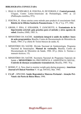 BIBLIOGRAFIA CONSULTADA

1. DIAZ, G. SCHWARCZ, R. FESCINA, R. DUVERGES, C. Control prenatal.
     Uruguai, Centro Latino-Americano de Perinatologia, 1985. p. 22
     (Publicação científica, 971).

2. FESCINA, R. Altura uterina como método para predecir el crescimiento fetal.
     Boletin de la Oficina Sanitaria Panamericana. V. 96, nº 4 p. 377, 1984.

3. GROSS, F. PISA, Z. STRASSER, T. ZANCHETTI, A. Tratamiento de la
     hipertensión arterial: guia practica para el método y otros agentes de
     salud. Ginebra, OMS, 1985. lv.

4. MINISTÉRIO DA SAÚDE. Assistência integral à saúde da mulher: bases
     de ação programática. Brasília, Centro de Documentação do Ministério da
     Saúde, 1984. 27 p. (Série B: Textos básicos de saúde, 6).

5. MINISTÉRIO DA SAÚDE. Divisão Nacional de Epidemiologia. Programa
     Nacional de Imunizações. Manual de vacinação. Brasília, Centro de
     Documentação do Ministério da Saúde, 1984. 69 p. (Série A: Normas e
     manuais técnicos, 15).

6. MINISTÉRIO DA SAÚDE. Secretaria Nacional de Programas Especiais de
     Saúde e MINISTÉRIO DA PREVIDÊNCIA E ASSISTÊNCIA SOCIAL.
     Controle de doenças sexualmente transmissíveis. Brasília, 1985. 70 p.

7. ROSSO, P. A. New chart to monitor weight gain during pregnancy. American
   Journal of Clinical Nutrition V. 41 pp. 644-652, Mar. 1985.

8. CLAP - OPS/OMS. Saúde Reprodutiva Materna Perinatal - Atenção Pré-
     Natal e do Parto de Baixo Risco. 1996.




                                   65
                          BlogEnfermagem.com
 