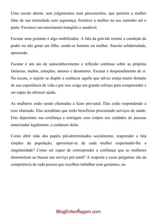 Uma escuta aberta, sem julgamentos nem preconceitos, que permita a mulher
falar de sua intimidade com segurança, fortalece a mulher no seu caminho até o
parto. Favorece um nascimento tranqüilo e saudável.

Escutar uma gestante é algo mobilizador. A fala da grávida remete a condição de
poder ou não gerar um filho, sendo-se homem ou mulher. Suscita solidariedade,
apreensão.

Escutar é um ato de autoconhecimento e reflexão contínua sobre as próprias
fantasias, medos, emoções, amores e desamores. Escutar é desprendimento de si.
Na escuta, o sujeito se dispõe a conhecer aquilo que talvez esteja muito distante
de sua experiência de vida e por isso exige um grande esforço para compreender e
ser capaz de oferecer ajuda.

As mulheres estão sendo chamadas a fazer pré-natal. Elas estão respondendo a
esse chamado. Elas acreditam que terão benefícios procurando serviços de saúde.
Elas depositam sua confiança e entregam seus corpos aos cuidados de pessoas
autorizadas legalmente, a cuidarem delas.

Como abrir mão dos papéis pré-determinados socialmente, reaprender a fala
simples da população, aproximar-se de cada mulher respeitando-lhe a
singularidade? Como ser capaz de corresponder a confiança que as mulheres
demonstram ao buscar um serviço pré-natal? A resposta e essas perguntas são da
competência de cada pessoa que escolheu trabalhar com gestantes, ou




                                        4
                               BlogEnfermagem.com
 