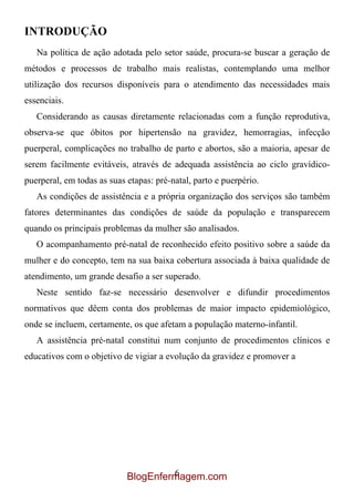 INTRODUÇÃO
   Na política de ação adotada pelo setor saúde, procura-se buscar a geração de
métodos e processos de trabalho mais realistas, contemplando uma melhor
utilização dos recursos disponíveis para o atendimento das necessidades mais
essenciais.
   Considerando as causas diretamente relacionadas com a função reprodutiva,
observa-se que óbitos por hipertensão na gravidez, hemorragias, infecção
puerperal, complicações no trabalho de parto e abortos, são a maioria, apesar de
serem facilmente evitáveis, através de adequada assistência ao ciclo gravídico-
puerperal, em todas as suas etapas: pré-natal, parto e puerpério.
   As condições de assistência e a própria organização dos serviços são também
fatores determinantes das condições de saúde da população e transparecem
quando os principais problemas da mulher são analisados.
   O acompanhamento pré-natal de reconhecido efeito positivo sobre a saúde da
mulher e do concepto, tem na sua baixa cobertura associada à baixa qualidade de
atendimento, um grande desafio a ser superado.
   Neste sentido faz-se necessário desenvolver e difundir procedimentos
normativos que dêem conta dos problemas de maior impacto epidemiológico,
onde se incluem, certamente, os que afetam a população materno-infantil.
   A assistência pré-natal constitui num conjunto de procedimentos clínicos e
educativos com o objetivo de vigiar a evolução da gravidez e promover a




                                     6
                            BlogEnfermagem.com
 