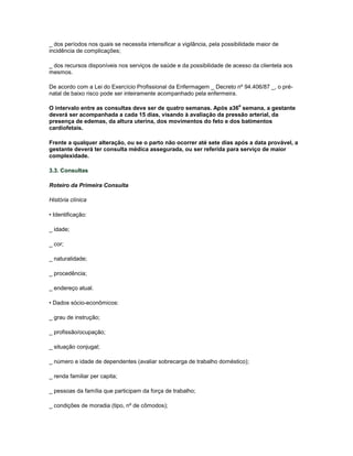 _ dos períodos nos quais se necessita intensificar a vigilância, pela possibilidade maior de
incidência de complicações;
_ dos recursos disponíveis nos serviços de saúde e da possibilidade de acesso da clientela aos
mesmos.
De acordo com a Lei do Exercício Profissional da Enfermagem _ Decreto nº 94.406/87 _, o prénatal de baixo risco pode ser inteiramente acompanhado pela enfermeira.
a

O intervalo entre as consultas deve ser de quatro semanas. Após a36 semana, a gestante
deverá ser acompanhada a cada 15 dias, visando à avaliação da pressão arterial, da
presença de edemas, da altura uterina, dos movimentos do feto e dos batimentos
cardiofetais.
Frente a qualquer alteração, ou se o parto não ocorrer até sete dias após a data provável, a
gestante deverá ter consulta médica assegurada, ou ser referida para serviço de maior
complexidade.
3.3. Consultas
Roteiro da Primeira Consulta
História clínica
• Identificação:
_ idade;
_ cor;
_ naturalidade;
_ procedência;
_ endereço atual.
• Dados sócio-econômicos:
_ grau de instrução;
_ profissão/ocupação;
_ situação conjugal;
_ número e idade de dependentes (avaliar sobrecarga de trabalho doméstico);
_ renda familiar per capita;
_ pessoas da família que participam da força de trabalho;
_ condições de moradia (tipo, nº de cômodos);

 