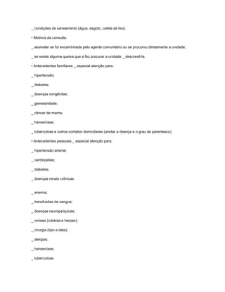_ condições de saneamento (água, esgoto, coleta de lixo).
• Motivos da consulta:
_ assinalar se foi encaminhada pelo agente comunitário ou se procurou diretamente a unidade;
_ se existe alguma queixa que a fez procurar a unidade _ descrevê-la.
• Antecedentes familiares _ especial atenção para:
_ hipertensão;
_ diabetes;
_ doenças congênitas;
_ gemelaridade;
_ câncer de mama;
_ hanseníase;
_ tuberculose e outros contatos domiciliares (anotar a doença e o grau de parentesco).
• Antecedentes pessoais _ especial atenção para:
_ hipertensão arterial;
_ cardiopatias;
_ diabetes;
_ doenças renais crônicas

_ anemia;
_ transfusões de sangue;
_ doenças neuropsíquicas;
_ viroses (rubéola e herpes);
_ cirurgia (tipo e data);
_ alergias;
_ hanseníase;
_ tuberculose.

 