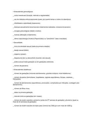 • Antecedentes ginecológicos:
_ ciclos menstruais (duração, intervalo e regularidade);
_ uso de métodos anticoncepcionais (quais, por quanto tempo e motivo do abandono);
_ infertilidade e esterilidade (tratamento);
_ doenças sexualmente transmissíveis (tratamentos realizados, inclusive do parceiro);
_ cirurgias ginecológicas (idade e motivo);
_ mamas (alteração e tratamento);
_ última colpocitologia oncótica (Papanicolaou ou "preventivo", data e resultado).
• Sexualidade:
_ início da atividade sexual (idade da primeira relação);
_ desejo sexual (libido);
_ orgasmo (prazer);
_ dispareunia (dor ou desconforto durante o ato sexual);
_ prática sexual nesta gestação ou em gestações anteriores;
_ número de parceiros.
• Antecedentes obstétricos:
_ número de gestações (incluindo abortamentos, gravidez ectópica, mola hidatiforme);
_ número de partos (domiciliares, hospitalares, vaginais espontâneos, fórceps, cesáreas _
indicações);
_ número de abortamentos (espontâneos, provocados, complicados por infecções, curetagem pósabortamento);
_ número de filhos vivos;
_ idade na primeira gestação;
_ intervalo entre as gestações (em meses);
_ número de recém-nascidos: pré-termo (antes da 37ª semana de gestação), pós-termo (igual ou
mais de 42 semanas de gestação);
_ número de recém-nascidos de baixo peso (menos de 2.500 g) e com mais de 4.000 g;

 