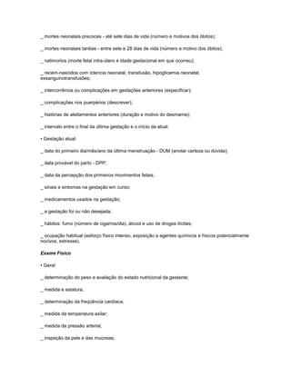 _ mortes neonatais precoces - até sete dias de vida (número e motivos dos óbitos);
_ mortes neonatais tardias - entre sete e 28 dias de vida (número e motivo dos óbitos);
_ natimortos (morte fetal intra-útero e idade gestacional em que ocorreu);
_ recém-nascidos com icterícia neonatal, transfusão, hipoglicemia neonatal,
exsanguinotransfusões;
_ intercorrência ou complicações em gestações anteriores (especificar);
_ complicações nos puerpérios (descrever);
_ histórias de aleitamentos anteriores (duração e motivo do desmame);
_ intervalo entre o final da última gestação e o início da atual.
• Gestação atual:
_ data do primeiro dia/mês/ano da última menstruação - DUM (anotar certeza ou dúvida);
_ data provável do parto - DPP;
_ data da percepção dos primeiros movimentos fetais;
_ sinais e sintomas na gestação em curso;
_ medicamentos usados na gestação;
_ a gestação foi ou não desejada;
_ hábitos: fumo (número de cigarros/dia), álcool e uso de drogas ilícitas;
_ ocupação habitual (esforço físico intenso, exposição a agentes químicos e físicos potencialmente
nocivos, estresse).
Exame Físico
• Geral:
_ determinação do peso e avaliação do estado nutricional da gestante;
_ medida e estatura;
_ determinação da freqüência cardíaca;
_ medida da temperatura axilar;
_ medida da pressão arterial;
_ inspeção da pele e das mucosas;

 