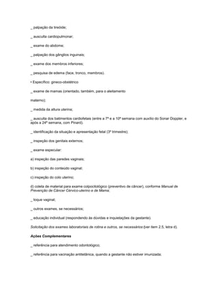_ palpação da tireóide;
_ ausculta cardiopulmonar;
_ exame do abdome;
_ palpação dos gânglios inguinais;
_ exame dos membros inferiores;
_ pesquisa de edema (face, tronco, membros).
• Específico: gineco-obstétrico
_ exame de mamas (orientado, também, para o aleitamento
materno);
_ medida da altura uterina;
_ ausculta dos batimentos cardiofetais (entre a 7ª e a 10ª semana com auxílio do Sonar Doppler, e
após a 24ª semana, com Pinard).
_ identificação da situação e apresentação fetal (3º trimestre);
_ inspeção dos genitais externos;
_ exame especular:
a) inspeção das paredes vaginais;
b) inspeção do conteúdo vaginal;
c) inspeção do colo uterino;
d) coleta de material para exame colpocitológico (preventivo de câncer), conforme Manual de
Prevenção de Câncer Cérvico-uterino e de Mama;
_ toque vaginal;
_ outros exames, se necessários;
_ educação individual (respondendo às dúvidas e inquietações da gestante).
Solicitação dos exames laboratoriais de rotina e outros, se necessários (ver item 2.5, letra d).
Ações Complementares
_ referência para atendimento odontológico;
_ referência para vacinação antitetânica, quando a gestante não estiver imunizada;

 
