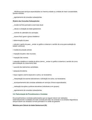 _ referência para serviços especializados na mesma unidade ou unidade de maior complexidade,
quando indicado;
_ agendamento de consultas subseqüentes.
Roteiro das Consultas Subseqüentes
_ revisão da ficha perinatal e anamnese atual;
_ cálculo e anotação da idade gestacional;
_ controle do calendário de vacinação;
_ exame físico geral e gineco-obstétrico:
• determinação do peso;
• calcular o ganho de peso _ anotar no gráfico e observar o sentido da curva para avaliação do
estado nutricional;
• medida da pressão arterial;
• inspeção da pele e das mucosas;
• inspeção das mamas;
• palpação obstétrica e medida da altura uterina _ anotar no gráfico e observar o sentido da curva
para avaliação do crescimento fetal;
• ausculta dos batimentos cardiofetais;
• pesquisa de edema;
• toque vaginal, exame especular e outros, se necessários.
_ interpretação de exames laboratoriais e solicitação de outros, se necessários;
_ acompanhamento das condutas adotadas em serviços clínicos especializados;
_ realização de ações e práticas educativas (individuais e em grupos);
_ agendamento de consultas subseqüentes.
3.4. Padronização de Procedimentos e Condutas
Os procedimentos e condutas padronizados que se seguem devem ser realizados
sistematicamente e avaliados em toda consulta pré-natal. As condutas e os achados diagnósticos
sempre devem ser anotados na ficha perinatal e no cartão da gestante.
Métodos para Cálculo da Idade Gestacional (IG)

 