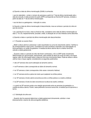 a) Quando a data da última menstruação (DUM) é conhecida:
• uso do calendário - contar o número de semanas a partir do 1º dia da última menstruação até a
data da consulta. A data provável do parto (DPP) corresponde ao final da 40ª semana, contada a
partir da data do 1º dia da última menstruação;
• uso de disco ou gestograma - instrução no verso.
b) Quando a data da última menstruação é desconhecida, mas se conhece o período do mês em
que ela ocorreu:
• se o período foi no início, meio ou final do mês, considerar como data da última menstruação os
dias 5, 15 e 25, respectivamente; proceder, então, à utilização de um dos métodos acima descritos.
c) Quando a data e o período da última menstruação são desconhecidos:
c.1. Proceder ao exame físico:
_ Medir a altura uterina e posicionar o valor encontrado na curva de crescimento uterino. Verificar a
IG correspondente a esse ponto. Considerar IG muito duvidosa e assinalar com interrogação na
ficha perinatal e no cartão da gestante. A medida da altura uterina não é a melhor forma de
calcular a idade gestacional;
_ Quando a data e o período do mês não forem conhecidos, a IG e a DPP serão inicialmente
determinadas por aproximação, basicamente, pela medida da altura do fundo do útero e do toque
vaginal, além da informação sobre a data de início dos movimentos fetais. Pode-se utilizar a altura
uterina mais o toque vaginal, considerando os seguintes parâmetros:
-> até a 6ª semana não ocorre alteração do tamanho uterino;
-> na 8ª semana o útero corresponde ao dobro do tamanho normal;
-> na 10ª semana o útero corresponde a três vezes o tamanho habitual;
-> na 12ª semana enche a pelve de modo que é palpável na sínfise púbica;
-> na 16ª semana o fundo uterino encontra-se entre a sínfise púbica e a cicatriz umbilical;
-> na 20ª semana o fundo do útero encontra-se na altura da cicatriz umbilical;
-> a partir da 20ª semana existe uma relação aproximada entre as semanas da gestação e a
medida da altura uterina. Porém, esse parâmetro torna-se menos fiel, à medida que se aproxima o
termo.

c.2. Solicitação de ultra-som
_ Quando não for possível determinar a idade gestacional clinicamente, solicitar o mais
precocemente o exame de ultra-sonografia obstétrica.

 