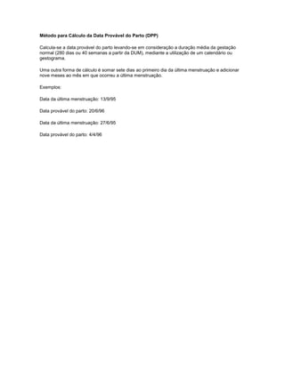 Método para Cálculo da Data Provável do Parto (DPP)
Calcula-se a data provável do parto levando-se em consideração a duração média da gestação
normal (280 dias ou 40 semanas a partir da DUM), mediante a utilização de um calendário ou
gestograma.
Uma outra forma de cálculo é somar sete dias ao primeiro dia da última menstruação e adicionar
nove meses ao mês em que ocorreu a última menstruação.
Exemplos:
Data da última menstruação: 13/9/95
Data provável do parto: 20/6/96
Data da última menstruação: 27/6/95
Data provável do parto: 4/4/96

 