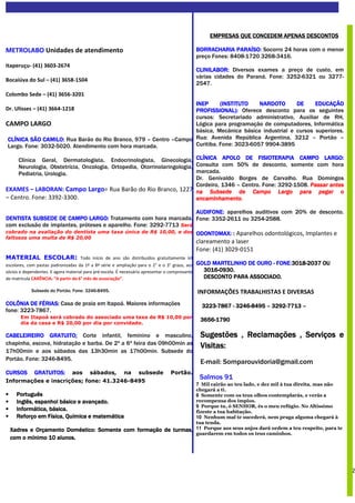 EMPRESAS QUE CONCEDEM APENAS DESCONTOS

METROLABO Unidades de atendimento                                                               BORRACHARIA PARAÍSO: Socorro 24 horas com o menor
                                                                                                preço Fones: 8408-1720 3268-3416.
Itaperuçu- (41) 3603-2674
                                                                                                CLINILABOR: Diversos exames a preço de custo, em
                                                                                                várias cidades do Paraná. Fone: 3252-6321 ou 3277-
Bocaiúva do Sul – (41) 3658-1504
                                                                                                2547.
Colombo Sede – (41) 3656-3201
                                                                  INEP      (INSTITUTO    NARDOTO      DE     EDUCAÇÃO
Dr. Ulisses – (41) 3664-1218                                      PROFISSIONAL): Oferece desconto para os seguintes
                                                                  cursos: Secretariado administrativo, Auxiliar de RH,
CAMPO LARGO                                                       Lógica para programação de computadores, Informática
                                                                  básica, Mecânica básica industrial e cursos superiores.
 CLÍNICA SÃO CAMILO: Rua Barão do Rio Branco, 979 – Centro –Campo Rua: Avenida República Argentina, 3212 – Portão –
 Largo. Fone: 3032-5020. Atendimento com hora marcada.            Curitiba. Fone: 3023-6057 9904-3895

    Clínica Geral, Dermatologista, Endocrinologista, Ginecologia, CLÍNICA APOLO DE FISIOTERAPIA CAMPO LARGO:   CAMPO
    Neurologia, Obstetrícia, Oncologia, Ortopedia, Otorrinolaringologia, Consulta com 50% de desconto, somente com hora
    Pediatria, Urologia.                                                 marcada.
                                                                         Dr. Genivaldo Borges de Carvalho. Rua Domingos
                                                                         Cordeiro, 1346 – Centro. Fone: 3292-1508. Passar antes
EXAMES – LABORAN: Campo Largo= Rua Barão do Rio Branco, 1227 na Subsede de Campo Largo para pegar o
                                                                              Subsede
– Centro. Fone: 3392-3300.                                               encaminhamento.

                                                                     AUDIFONE: aparelhos auditivos com 20% de desconto.
DENTISTA SUBSEDE DE CAMPO LARGO: Tratamento com hora marcada, Fone: 3352-2611 ou 3254-2588.
                               LARGO:
com exclusão de implantes, próteses e aparelho. Fone: 3292-7713 Será
cobrado na avaliação do dentista uma taxa única de R$ 10,00, e dos ODONTOMAX: : Aparelhos odontológicos, Implantes e
faltosos uma multa de R$ 20,00
                                                                                                clareamento a laser
                                                                                                Fone: (41) 3029-0151
MATERIAL ESCOLAR: Todo início de ano são distribuídos gratuitamente kit
escolares, com pastas padronizadas da 1ª a 8ª série e ampliação para o 2° e o 3° graus, aos                               FONE:3018
                                                                                                                               3018-
                                                                                                GOLD MARTELINHO DE OURO - FONE 3018-2037 OU
sócios e dependentes. E agora material para pré-escola. É necessário apresentar o comprovante     3016-0930.
                                                                                                  3016-0930.
de matrícula CARÊNCIA: “A partir do 6° mês de associação”.                                        DESCONTO PARA ASSOCIADO.

            Subsede do Portão. Fone: 3246-8495.                                                 INFORMAÇÕES TRABALHISTAS E DIVERSAS
COLÔNIA DE FÉRIAS: Casa de praia em Itapoá. Maiores informações
            FÉRIAS:                                                                               3223-
                                                                                                  3223-7867 - 3246-8495 – 3292-7713 –
                                                                                                              3246-       3292-
fone: 3223-7867.
       Em Itapoá será cobrado do associado uma taxa de R$ 10,00 por
                                                                                                 3656-
                                                                                                 3656-1790
       dia da casa e R$ 20,00 por dia por convidado.

CABELEIREIRO GRATUITO: Corte infantil, feminino e masculino,
                GRATUITO:                                                                        Sugestões , Reclamações , Serviços e
chapinha, escova, hidratação e barba. De 2ª a 6ª feira das 09h00min as
                                                                                                 Visitas:
17h00min e aos sábados das 13h30min as 17h00min. Subsede do
Portão. Fone: 3246-8495.
                                                                                                 E-mail: Somparouvidoria@gmail.com
CURSOS        GRATUITOS:         aos     sábados,         na      subsede        Portão.
Informações e inscrições; fone: 41.3246-8495
                                                                                                 Salmos 91
                                                                                                7 Mil cairäo ao teu lado, e dez mil à tua direita, mas näo
                                                                                                chegará a ti.
•     Português                                                                                 8 Somente com os teus olhos contemplarás, e verás a
•     Inglês, espanhol básico e avançado.                                                       recompensa dos ímpios.
                                                                                                9 Porque tu, ó SENHOR, és o meu refúgio. No Altíssimo
•     Informática, básica.                                                                      fizeste a tua habitaçäo.
•     Reforço em Física, Química e matemática                                                   10 Nenhum mal te sucederá, nem praga alguma chegará à
                                                                                                tua tenda.
    Xadres e Orçamento Doméstico: Somente com formação de turmas,                               11 Porque aos seus anjos dará ordem a teu respeito, para te
                                                                                                guardarem em todos os teus caminhos.
    com o mínimo 10 alunos.




                                                                                                                                                              2
 