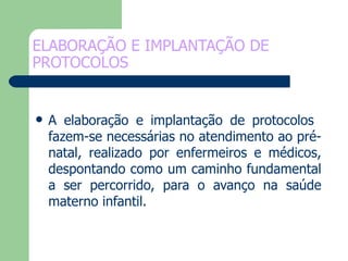 ELABORAÇÃO E IMPLANTAÇÃO DE PROTOCOLOS A elaboração e implantação de protocolos  fazem-se necessárias no atendimento ao pré-natal, realizado por enfermeiros e médicos, despontando como um caminho fundamental a ser percorrido, para o avanço na saúde materno infantil. 