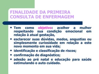FINALIDADE DA PRIMEIRA CONSULTA DE ENFERMAGEM Tem como  objetivo : acolher a mulher respeitando sua condição emocional em relação à atual gestação,  esclarecer suas dúvidas, medos, angustias ou simplesmente curiosidade em relação a este novo momento em sua vida;  identificação e classificação de riscos;  confirmação de diagnóstico;  adesão ao pré natal e educação para saúde estimulando o auto cuidado. 