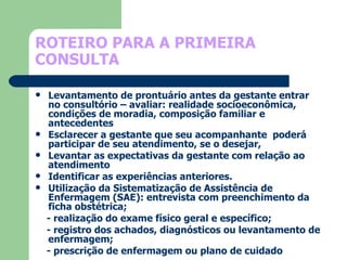 ROTEIRO PARA A PRIMEIRA CONSULTA Levantamento de prontuário antes da gestante entrar no consultório – avaliar: realidade socioeconômica, condições de moradia, composição familiar e antecedentes Esclarecer a gestante que seu acompanhante  poderá  participar de seu atendimento, se o desejar,  Levantar as expectativas da gestante com relação ao atendimento Identificar as experiências anteriores. Utilização da Sistematização de Assistência de Enfermagem (SAE): entrevista com preenchimento da ficha obstétrica; - realização do exame físico geral e específico; - registro dos achados, diagnósticos ou levantamento de enfermagem; - prescrição de enfermagem ou plano de cuidado 