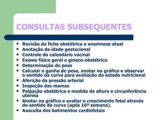 CONSULTAS SUBSEQUENTES Revisão da ficha obstétrica e anamnese atual Anotação da idade gestacional Controle do calendário vacinal Exame físico geral e gineco-obstétrico Determinação do peso Calcular o ganho de peso, anotar no gráfico e observar o sentido da curva para avaliação do estado nutricional Aferição da pressão arterial Inspeção das mamas Palpação obstétrica e medida da altura e circunferência uterina Anotar no gráfico e avaliar o crescimento fetal através do sentido da curva (após 16ª semana). Ausculta dos batimentos cardiofetais 