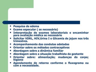 Pesquisa de edema Exame especular ( se necessário) Interpretação de exames laboratoriais e encaminhar para avaliação médica se necessário Solicitar VDRL, HIV,Urina I e Glicemia de jejum nos três trimestres. Acompanhamento das condutas adotadas Orientar sobre os métodos contraceptivos Abordagem sobre a dinâmica familiar Abordagem sobre a situação trabalhista da gestante Orientar sobre: alimentação; mudanças do corpo; higiene Agendamento do retorno conforme o fluxograma ou com a necessidade.  