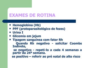 EXAMES DE ROTINA   Hemoglobina (Hb) PPF (protoparasitológico de fezes) Urina I Glicemia em jejum Tipagem sanguínea com fator Rh Quando Rh negativo - solicitar Coombs Indireto,  se negativo - repeti-lo a cada 4 semanas a partir da 24ª semana. se positivo – referir ao pré natal de alto risco  