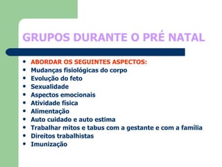 GRUPOS DURANTE O PRÉ NATAL ABORDAR OS SEGUINTES ASPECTOS: Mudanças fisiológicas do corpo Evolução do feto Sexualidade Aspectos emocionais Atividade física  Alimentação Auto cuidado e auto estima Trabalhar mitos e tabus com a gestante e com a família Direitos trabalhistas Imunização 