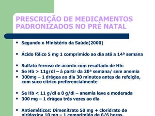 PRESCRIÇÃO DE MEDICAMENTOS PADRONIZADOS NO PRÉ NATAL   Segundo o Ministério da Saúde(2000) Ácido fólico 5 mg 1 comprimido ao dia até a 14ª semana Sulfato ferroso de acordo com resultado de Hb: Se Hb > 11g/dl – à partir da 20ª semana/ sem anemia 300mg – 1 drágea ao dia 30 minutos antes da refeição, com suco cítrico preferencialmente Se Hb < 11 g/dl e 8 g/dl – anemia leve e moderada 300 mg – 1 drágea três vezes ao dia Antieméticos: Dimenitrato 50 mg + cloridrato de piridoxina 10 mg – 1 comprimido de 6/6 horas.  