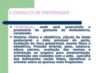 A CONSULTA DE ENFERMAGEM  – Individual- , onde será preenchido o prontuário da gestante do Ambulatório, constando:  História clínica e obstétrica, cálculo da idade gestacional e data provável do parto, avaliação de risco gestacional, exame físico e obstétrico, Pressão Arterial, peso, estatura, altura uterina, avaliação das mamas e orientação ao preparo para amamentação, orientação aos cuidados com a pele,  ausculta dos batimentos cardio fetais, identificar e orientar sobre as queixas mais freqüentes. 