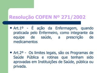 Resolução COFEN Nº 271/2002 Art.1º - É ação da Enfermagem, quando praticada pelo Enfermeiro, como integrante da equipe de saúde, a prescrição de medicamentos Art.2º -  Os limites legais, são os Programas de Saúde Pública e rotinas que tenham sido aprovadas em Instituições de Saúde, pública ou privada. 