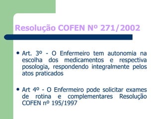 Resolução COFEN Nº 271/2002 Art. 3º - O Enfermeiro tem autonomia na escolha dos medicamentos e respectiva posologia, respondendo integralmente pelos atos praticados Art 4º - O Enfermeiro pode solicitar exames de rotina e complementares Resolução COFEN nº 195/1997 