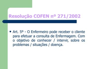 Resolução COFEN nº 271/2002 Art. 5º - O Enfermeiro pode receber o cliente para efetuar a consulta de Enfermagem. Com o objetivo de conhecer / intervir, sobre os problemas / situações / doença. 