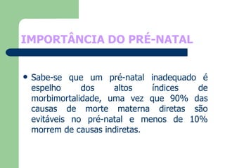 IMPORTÂNCIA DO PRÉ-NATAL Sabe-se que um pré-natal inadequado é espelho dos altos índices de morbimortalidade, uma vez que 90% das causas de morte materna diretas são evitáveis no pré-natal e menos de 10% morrem de causas indiretas.  