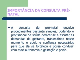 IMPORTÂNCIA DA CONSULTA PRÉ-NATAL A consulta de pré-natal envolve procedimentos bastante simples, podendo o profissional de saúde dedicar-se a escutar as demandas da gestante, transmitindo nesse momento o apoio e confiança necessários para que ela se fortaleça e possa conduzir com mais autonomia a gestação e parto.  