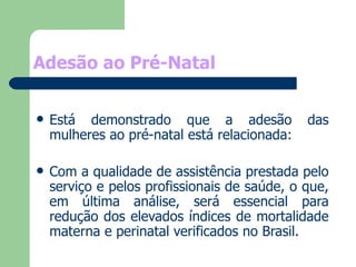 Adesão ao Pré-Natal Está demonstrado que a adesão das mulheres ao pré-natal está relacionada:  Com a qualidade de assistência prestada pelo serviço e pelos profissionais de saúde, o que, em última análise, será essencial para redução dos elevados índices de mortalidade materna e perinatal verificados no Brasil. 