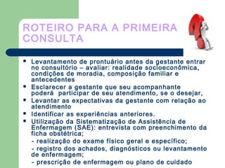 ROTEIRO PARA A PRIMEIRA
CONSULTA
 Levantamento de prontuário antes da gestante entrar
no consultório – avaliar: realidade socioeconômica,
condições de moradia, composição familiar e
antecedentes
 Esclarecer a gestante que seu acompanhante
poderá participar de seu atendimento, se o desejar,
 Levantar as expectativas da gestante com relação ao
atendimento
 Identificar as experiências anteriores.
 Utilização da Sistematização de Assistência de
Enfermagem (SAE): entrevista com preenchimento da
ficha obstétrica;
- realização do exame físico geral e específico;
- registro dos achados, diagnósticos ou levantamento
de enfermagem;
- prescrição de enfermagem ou plano de cuidado
 