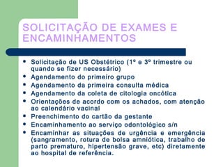 SOLICITAÇÃO DE EXAMES E
ENCAMINHAMENTOS
 Solicitação de US Obstétrico (1º e 3º trimestre ou
quando se fizer necessário)
 Agendamento do primeiro grupo
 Agendamento da primeira consulta médica
 Agendamento da coleta de citologia oncótica
 Orientações de acordo com os achados, com atenção
ao calendário vacinal
 Preenchimento do cartão da gestante
 Encaminhamento ao serviço odontológico s/n
 Encaminhar as situações de urgência e emergência
(sangramento, rotura de bolsa amniótica, trabalho de
parto prematuro, hipertensão grave, etc) diretamente
ao hospital de referência.
 