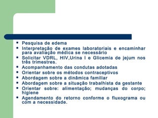  Pesquisa de edema
 Interpretação de exames laboratoriais e encaminhar
para avaliação médica se necessário
 Solicitar VDRL, HIV,Urina I e Glicemia de jejum nos
três trimestres.
 Acompanhamento das condutas adotadas
 Orientar sobre os métodos contraceptivos
 Abordagem sobre a dinâmica familiar
 Abordagem sobre a situação trabalhista da gestante
 Orientar sobre: alimentação; mudanças do corpo;
higiene
 Agendamento do retorno conforme o fluxograma ou
com a necessidade.
 