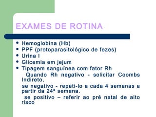 EXAMES DE ROTINA
 Hemoglobina (Hb)
 PPF (protoparasitológico de fezes)
 Urina I
 Glicemia em jejum
 Tipagem sanguínea com fator Rh
Quando Rh negativo - solicitar Coombs
Indireto,
se negativo - repeti-lo a cada 4 semanas a
partir da 24ª semana.
se positivo – referir ao pré natal de alto
risco
 
