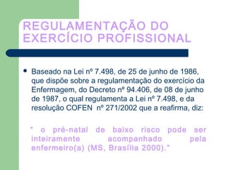 REGULAMENTAÇÃO DO
EXERCÍCIO PROFISSIONAL
 Baseado na Lei nº 7.498, de 25 de junho de 1986,
que dispõe sobre a regulamentação do exercício da
Enfermagem, do Decreto nº 94.406, de 08 de junho
de 1987, o qual regulamenta a Lei nº 7.498, e da
resolução COFEN nº 271/2002 que a reafirma, diz:
“ o pré-natal de baixo risco pode ser
inteiramente acompanhado pela
enfermeiro(a) (MS, Brasília 2000).”
 