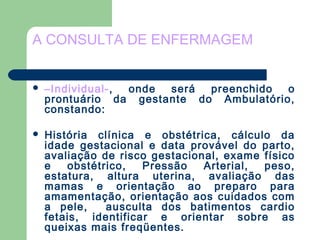A CONSULTA DE ENFERMAGEM
 –Individual-, onde será preenchido o
prontuário da gestante do Ambulatório,
constando:
 História clínica e obstétrica, cálculo da
idade gestacional e data provável do parto,
avaliação de risco gestacional, exame físico
e obstétrico, Pressão Arterial, peso,
estatura, altura uterina, avaliação das
mamas e orientação ao preparo para
amamentação, orientação aos cuidados com
a pele, ausculta dos batimentos cardio
fetais, identificar e orientar sobre as
queixas mais freqüentes.
 