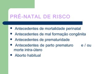 PRÉ-NATAL DE RISCO
 Antecedentes de mortalidade perinatal
 Antecedentes de mal formação congênita
 Antecedentes de prematuridade
 Antecedentes de parto prematuro e / ou
morte intra-útero
 Aborto habitual
 