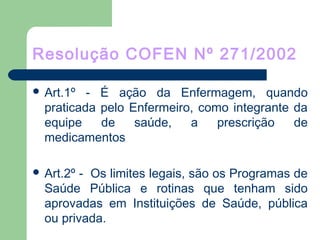 Resolução COFEN Nº 271/2002
 Art.1º - É ação da Enfermagem, quando
praticada pelo Enfermeiro, como integrante da
equipe de saúde, a prescrição de
medicamentos
 Art.2º - Os limites legais, são os Programas de
Saúde Pública e rotinas que tenham sido
aprovadas em Instituições de Saúde, pública
ou privada.
 