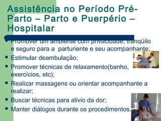 Assistência no Período Pré-
Parto – Parto e Puerpério –
Hospitalar
 Promover um ambiente com privacidade, tranqüilo
e seguro para a parturiente e seu acompanhante;
 Estimular deambulação;
 Promover técnicas de relaxamento(banho,
exercícios, etc);
 Realizar massagens ou orientar acompanhante a
realizar;
 Buscar técnicas para alivio da dor;
 Manter diálogos durante os procedimentos.
 