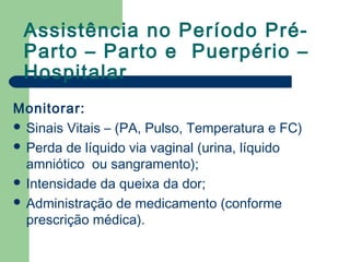 Assistência no Período Pré-
Parto – Parto e Puerpério –
Hospitalar
Monitorar:
 Sinais Vitais – (PA, Pulso, Temperatura e FC)
 Perda de líquido via vaginal (urina, líquido
amniótico ou sangramento);
 Intensidade da queixa da dor;
 Administração de medicamento (conforme
prescrição médica).
 