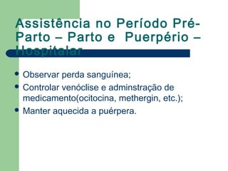 Assistência no Período Pré-
Parto – Parto e Puerpério –
Hospitalar
 Observar perda sanguínea;
 Controlar venóclise e adminstração de
medicamento(ocitocina, methergin, etc.);
 Manter aquecida a puérpera.
 