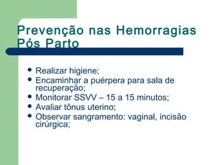 Prevenção nas Hemorragias
Pós Parto
 Realizar higiene;
 Encaminhar a puérpera para sala de
recuperação;
 Monitorar SSVV – 15 a 15 minutos;
 Avaliar tônus uterino;
 Observar sangramento: vaginal, incisão
cirúrgica;
 