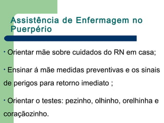 Assistência de Enfermagem no
Puerpério
• Orientar mãe sobre cuidados do RN em casa;
• Ensinar á mãe medidas preventivas e os sinais
de perigos para retorno imediato ;
• Orientar o testes: pezinho, olhinho, orelhinha e
coraçãozinho.
 