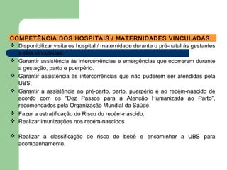 COMPETÊNCIA DOS HOSPITAIS / MATERNIDADES VINCULADAS
 Disponibilizar visita os hospital / maternidade durante o pré-natal às gestantes
a eles vinculadas.
 Garantir assistência às intercorrências e emergências que ocorrerem durante
a gestação, parto e puerpério.
 Garantir assistência às intercorrências que não puderem ser atendidas pela
UBS;
 Garantir a assistência ao pré-parto, parto, puerpério e ao recém-nascido de
acordo com os “Dez Passos para a Atenção Humanizada ao Parto”,
recomendados pela Organização Mundial da Saúde.
 Fazer a estratificação do Risco do recém-nascido.
 Realizar imunizações nos recém-nascidos
 Realizar a classificação de risco do bebê e encaminhar a UBS para
acompanhamento.
 
