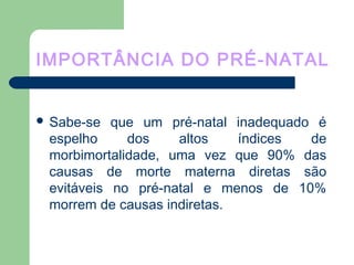 IMPORTÂNCIA DO PRÉ-NATAL
 Sabe-se que um pré-natal inadequado é
espelho dos altos índices de
morbimortalidade, uma vez que 90% das
causas de morte materna diretas são
evitáveis no pré-natal e menos de 10%
morrem de causas indiretas.
 